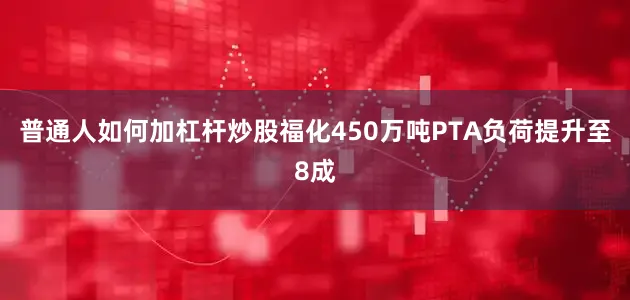普通人如何加杠杆炒股福化450万吨PTA负荷提升至8成