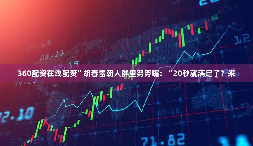 360配资在线配资”胡春雷朝人群里努努嘴：“20秒就满足了？来