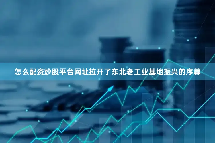 怎么配资炒股平台网址拉开了东北老工业基地振兴的序幕