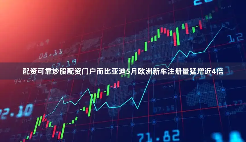 配资可靠炒股配资门户而比亚迪5月欧洲新车注册量猛增近4倍