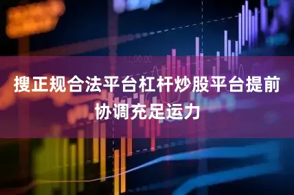 搜正规合法平台杠杆炒股平台提前协调充足运力