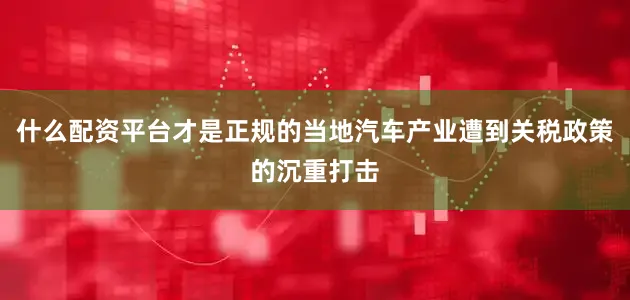 什么配资平台才是正规的当地汽车产业遭到关税政策的沉重打击