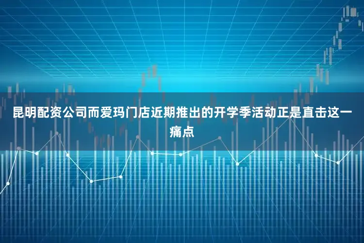昆明配资公司而爱玛门店近期推出的开学季活动正是直击这一痛点